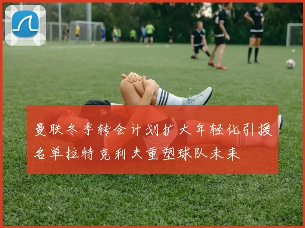 曼联冬季转会计划扩大年轻化引援名单拉特克利夫重塑球队未来