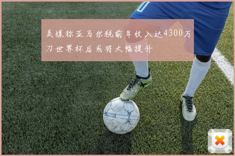 美媒称亚马尔税前年收入达4300万刀世界杯后或将大幅提升