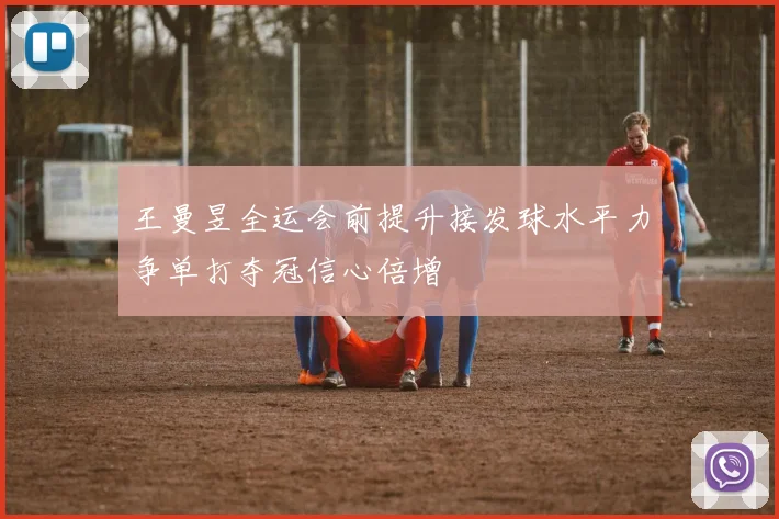 王曼昱全运会前提升接发球水平力争单打夺冠信心倍增