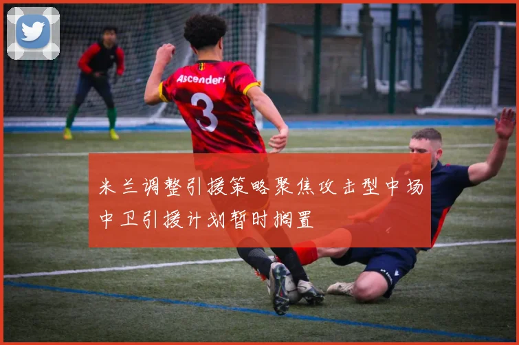米兰调整引援策略聚焦攻击型中场中卫引援计划暂时搁置