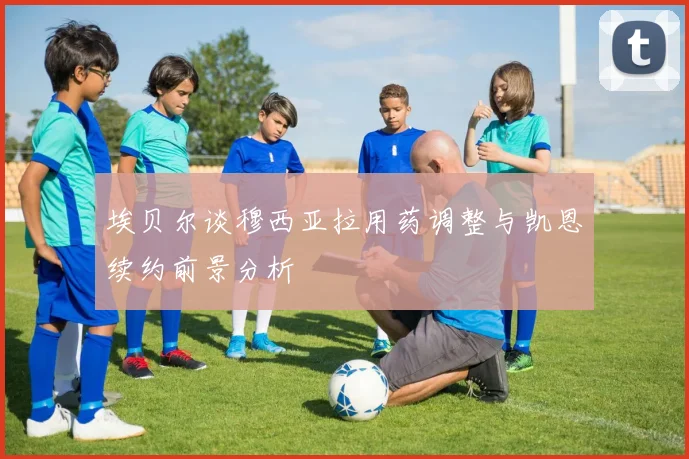 埃贝尔谈穆西亚拉用药调整与凯恩续约前景分析