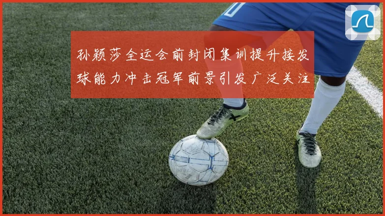 孙颖莎全运会前封闭集训提升接发球能力冲击冠军前景引发广泛关注
