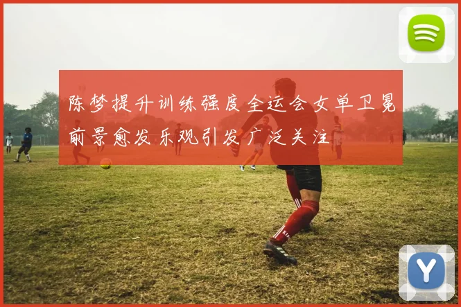 陈梦提升训练强度全运会女单卫冕前景愈发乐观引发广泛关注