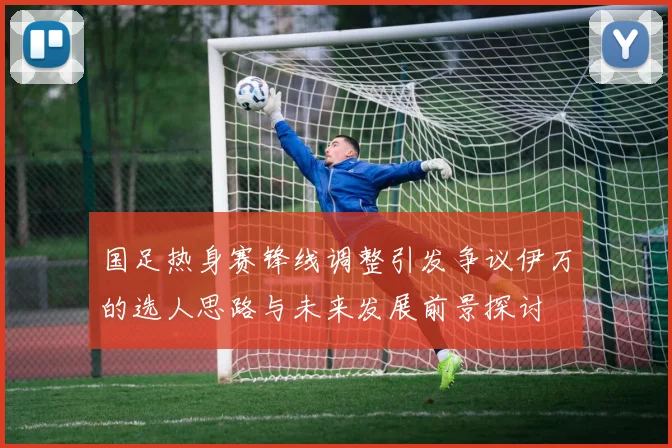国足热身赛锋线调整引发争议伊万的选人思路与未来发展前景探讨