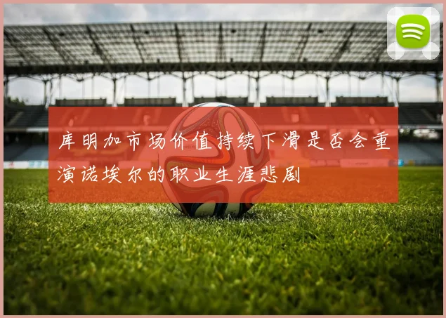库明加市场价值持续下滑是否会重演诺埃尔的职业生涯悲剧