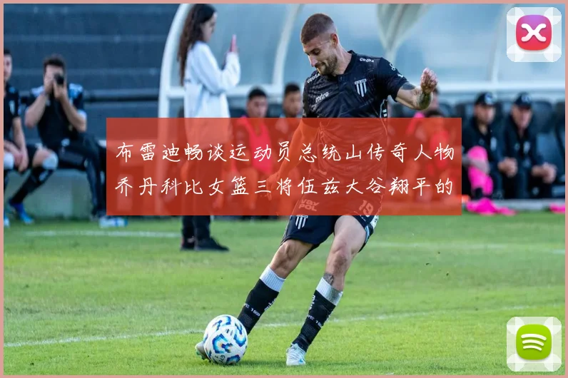 布雷迪畅谈运动员总统山传奇人物乔丹科比女篮三将伍兹大谷翔平的伟大成就