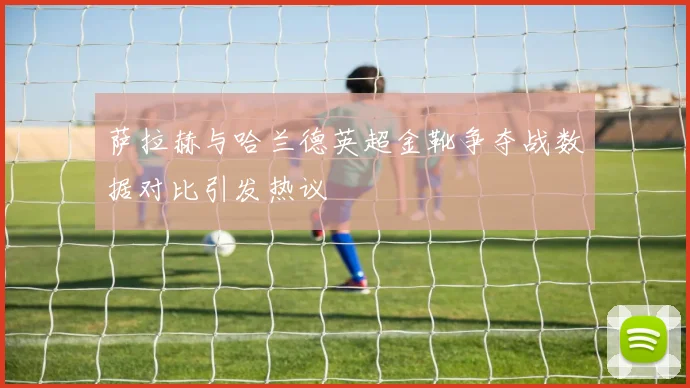 萨拉赫与哈兰德英超金靴争夺战数据对比引发热议