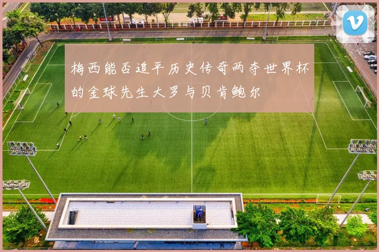 梅西能否追平历史传奇两夺世界杯的金球先生大罗与贝肯鲍尔
