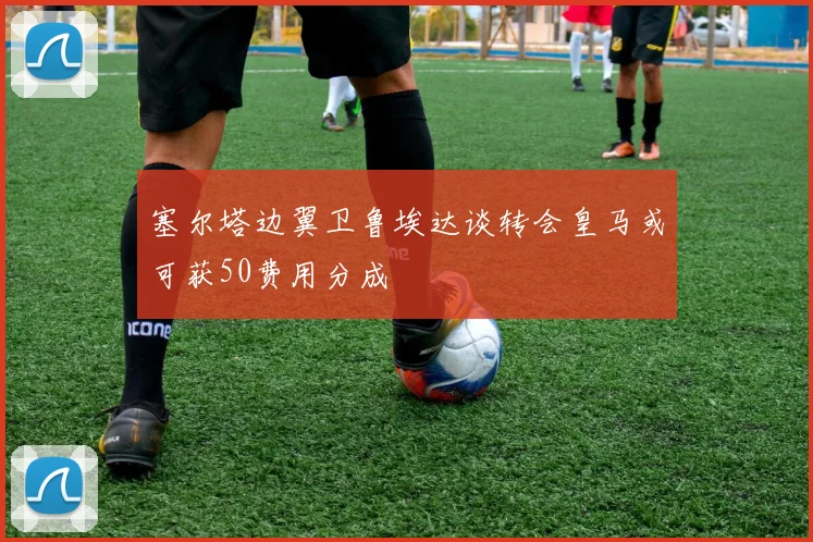 塞尔塔边翼卫鲁埃达谈转会皇马或可获50费用分成