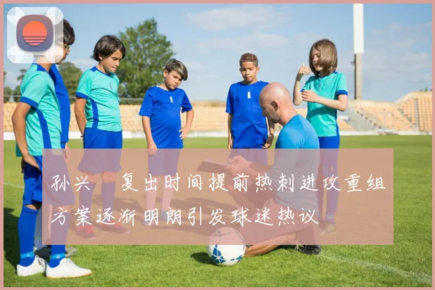孙兴慜复出时间提前热刺进攻重组方案逐渐明朗引发球迷热议