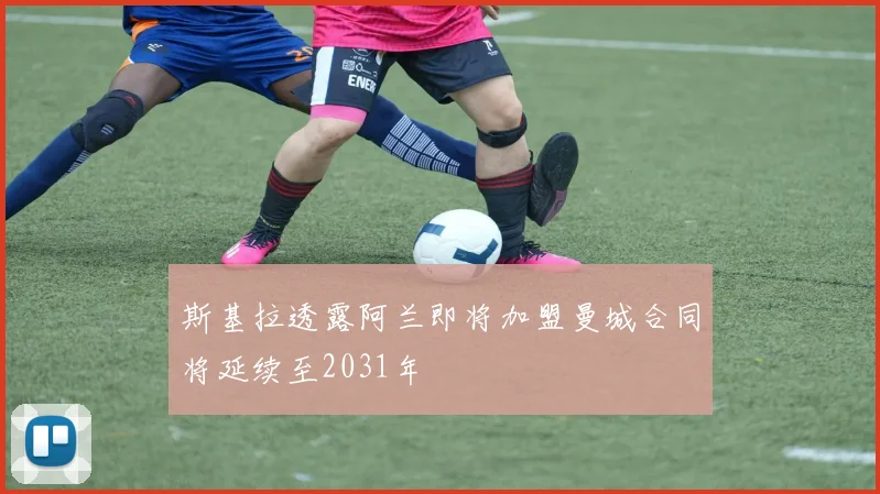 斯基拉透露阿兰即将加盟曼城合同将延续至2031年