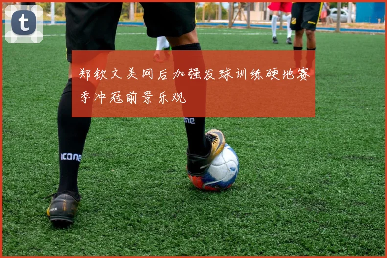郑钦文美网后加强发球训练硬地赛季冲冠前景乐观