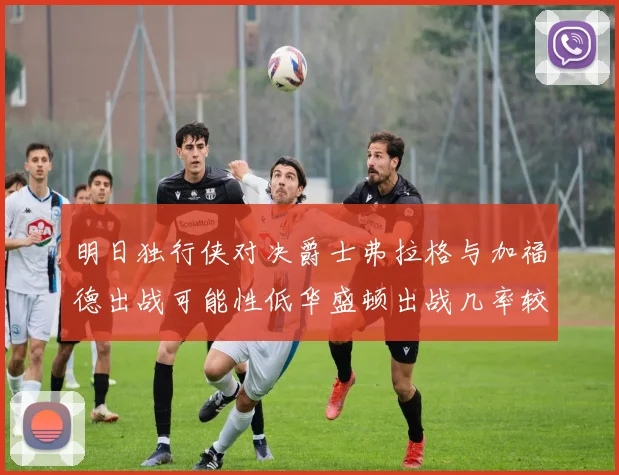 明日独行侠对决爵士弗拉格与加福德出战可能性低华盛顿出战几率较高