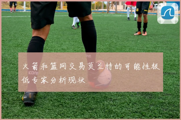 火箭和篮网交易莫兰特的可能性极低专家分析现状