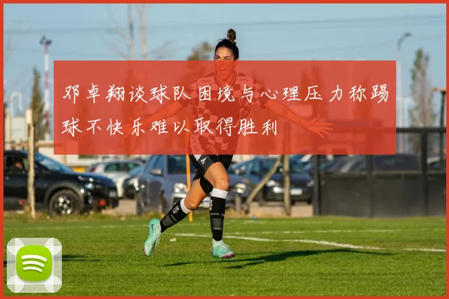 邓卓翔谈球队困境与心理压力称踢球不快乐难以取得胜利