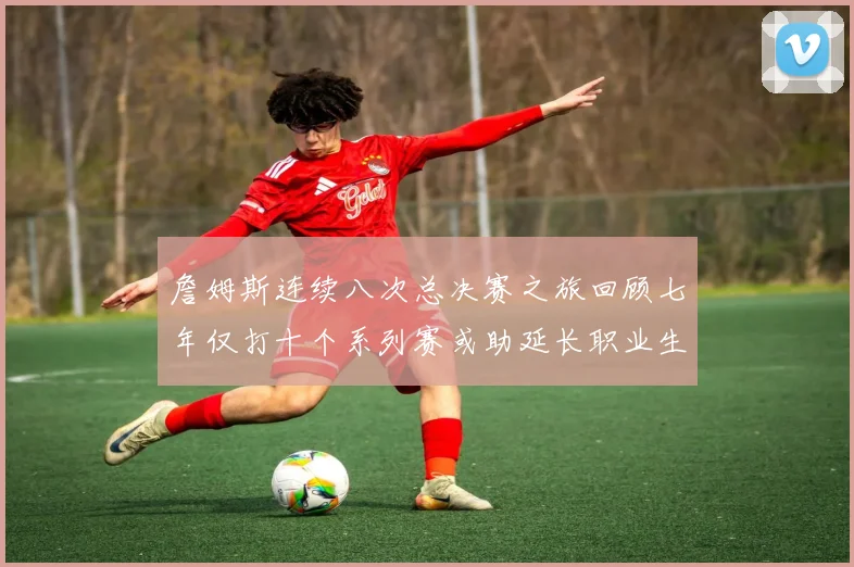 詹姆斯连续八次总决赛之旅回顾七年仅打十个系列赛或助延长职业生涯