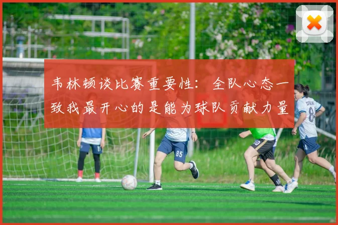 韦林顿谈比赛重要性：全队心态一致我最开心的是能为球队贡献力量