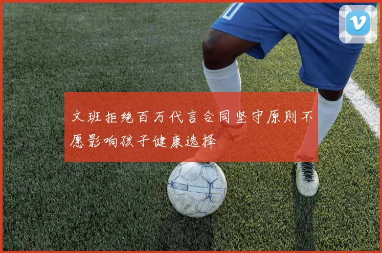 文班拒绝百万代言合同坚守原则不愿影响孩子健康选择