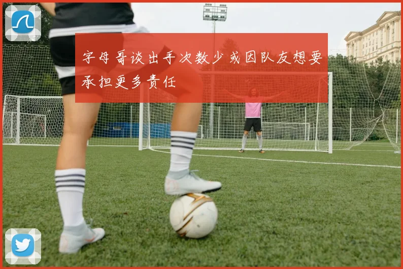 字母哥谈出手次数少或因队友想要承担更多责任