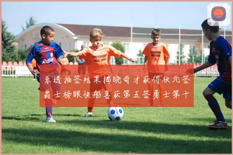 乐透抽签结果揭晓奇才获得状元签爵士榜眼快船喜获第五签勇士第十一雷霆第十二