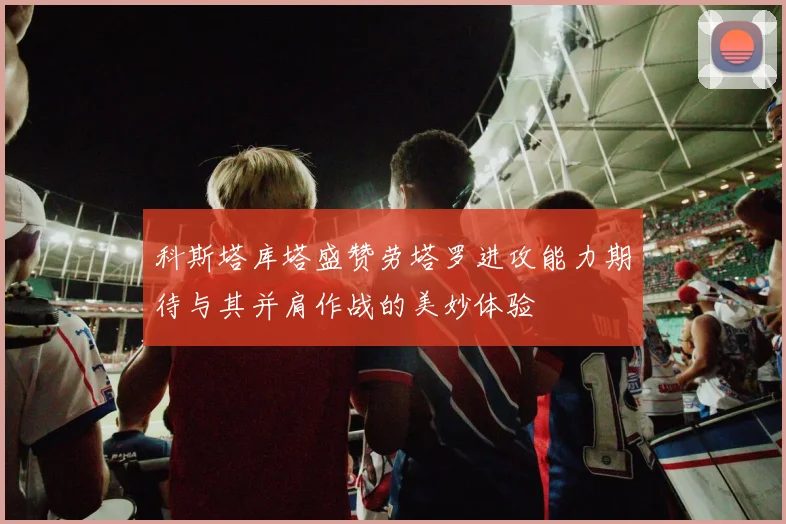 科斯塔库塔盛赞劳塔罗进攻能力期待与其并肩作战的美妙体验