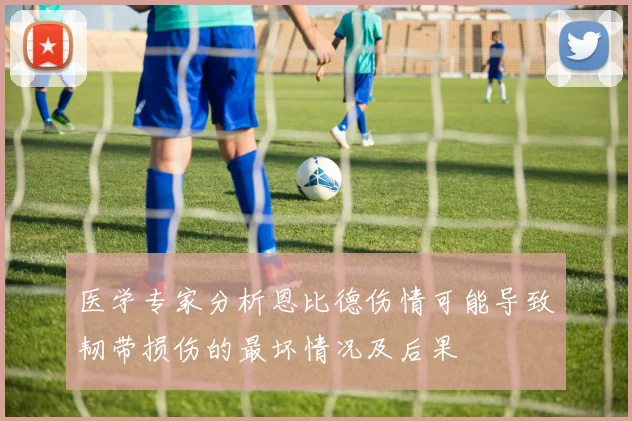 医学专家分析恩比德伤情可能导致韧带损伤的最坏情况及后果