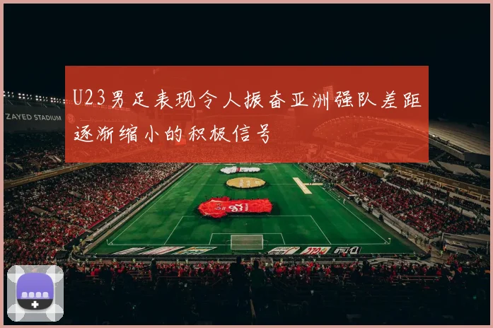 U23男足表现令人振奋亚洲强队差距逐渐缩小的积极信号