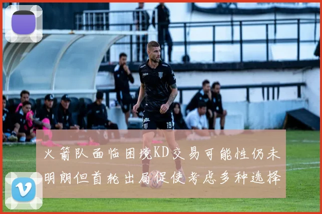 火箭队面临困境KD交易可能性仍未明朗但首轮出局促使考虑多种选择