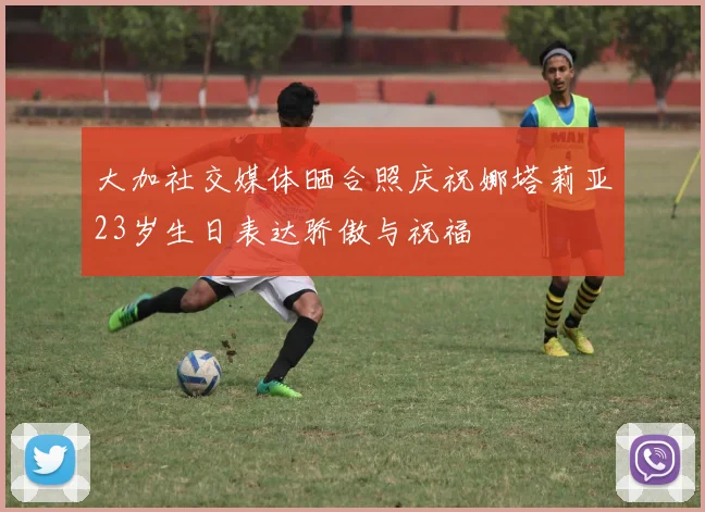 大加社交媒体晒合照庆祝娜塔莉亚23岁生日表达骄傲与祝福