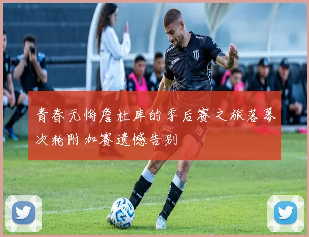青春无悔詹杜库的季后赛之旅落幕次轮附加赛遗憾告别
