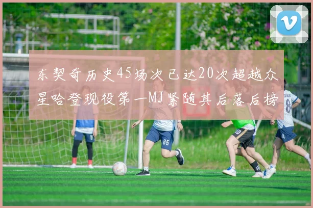 东契奇历史45场次已达20次超越众星哈登现役第一MJ紧随其后落后榜首100场