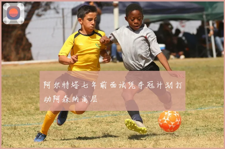 阿尔特塔七年前面试凭夺冠计划打动阿森纳高层