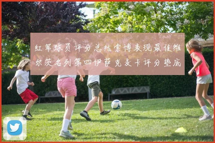 红军球员评分总结索博表现最佳维尔茨名列第四伊萨克麦卡评分垫底