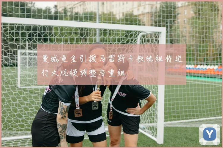 曼城重金引援马雷斯卡教练组将进行大规模调整与重组