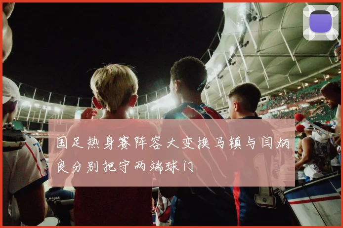 国足热身赛阵容大变换马镇与闫炳良分别把守两端球门