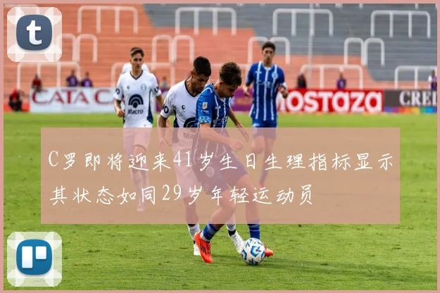 C罗即将迎来41岁生日生理指标显示其状态如同29岁年轻运动员