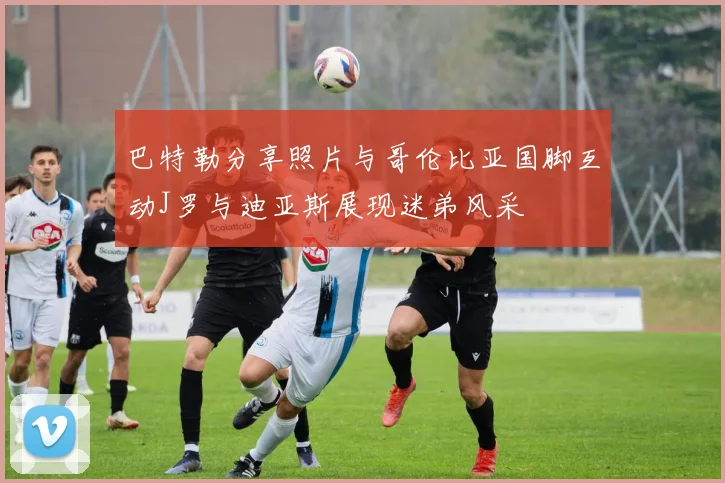 巴特勒分享照片与哥伦比亚国脚互动J罗与迪亚斯展现迷弟风采